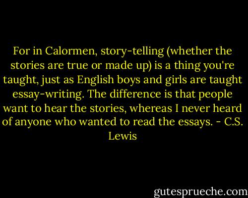 For in Calormen, story-telling (whether the stories are true or made up) is a thing you're taught, just as English boys and girls are taught essay-writing. The difference is that people want to hear the stories, whereas I never heard of anyone who wanted to read the essays. - C.S. Lewis