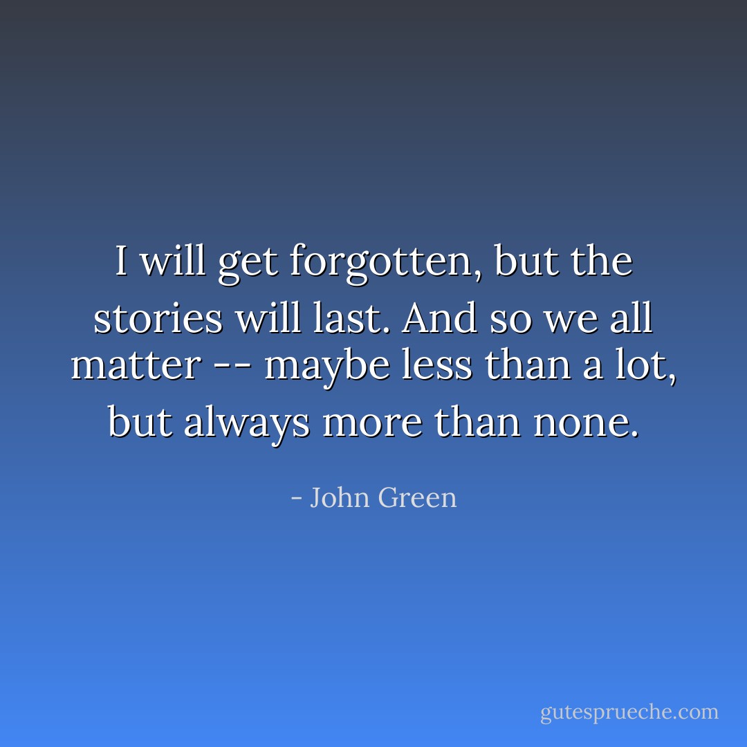 I will get forgotten, but the stories will last. And so we all matter -- maybe less than a lot, but always more than none. - John Green
