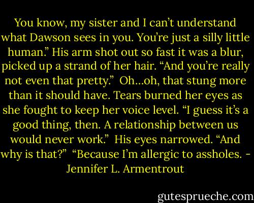 You know, my sister and I can’t understand what Dawson sees in you. You’re just a silly little human.” His arm shot out so fast it was a blur, picked up a strand of her hair. “And you’re really not even that pretty.”<br /><br />Oh…oh, that stung more than it should have. Tears burned her eyes as she fought to keep her voice level. “I guess it’s a good thing, then. A relationship between us would never work.”<br /><br />His eyes narrowed. “And why is that?”<br /><br />“Because I’m allergic to assholes. - Jennifer L. Armentrout