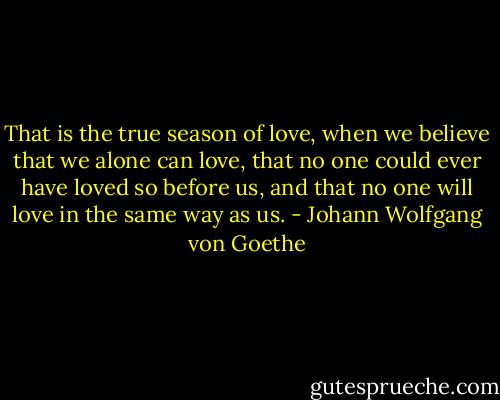 That is the true season of love, when we believe that we alone can love, that no one could ever have loved so before us, and that no one will love in the same way as us. - Johann Wolfgang von Goethe