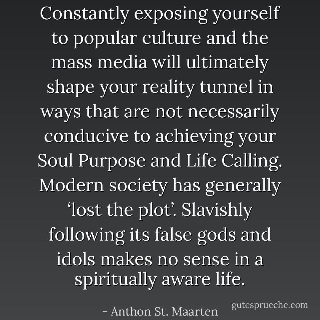 Constantly exposing yourself to popular culture and the mass media will ultimately shape your reality tunnel in ways that are not necessarily conducive to achieving your Soul Purpose and Life Calling. Modern society has generally ‘lost the plot’. Slavishly following its false gods and idols makes no sense in a spiritually aware life. - Anthon St. Maarten