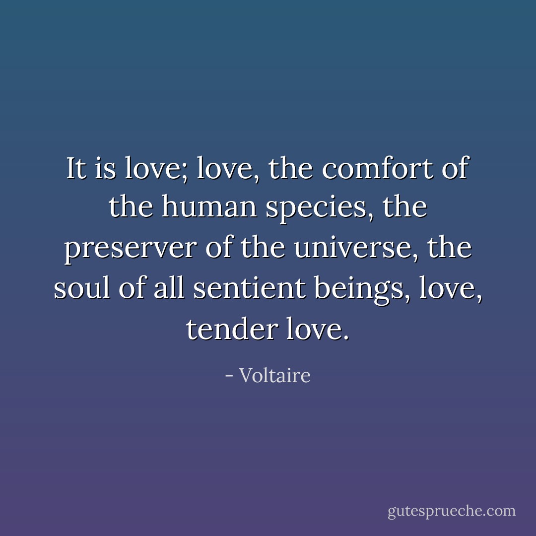 It is love; love, the comfort of the human species, the preserver of the universe, the soul of all sentient beings, love, tender love. - Voltaire