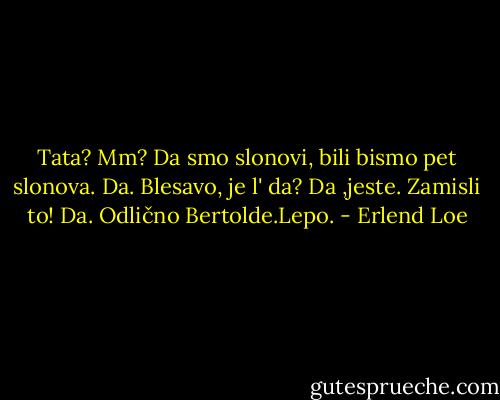 Tata?<br />Mm?<br />Da smo slonovi, bili bismo pet slonova.<br />Da.<br />Blesavo, je l' da?<br />Da ,jeste.<br />Zamisli to!<br />Da. Odlično Bertolde.Lepo. - Erlend Loe