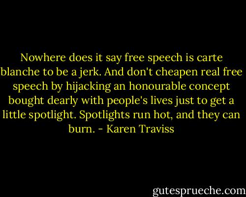 Nowhere does it say free speech is carte blanche to be a jerk. And don't cheapen real free speech by hijacking an honourable concept bought dearly with people's lives just to get a little spotlight. Spotlights run hot, and they can burn. - Karen Traviss
