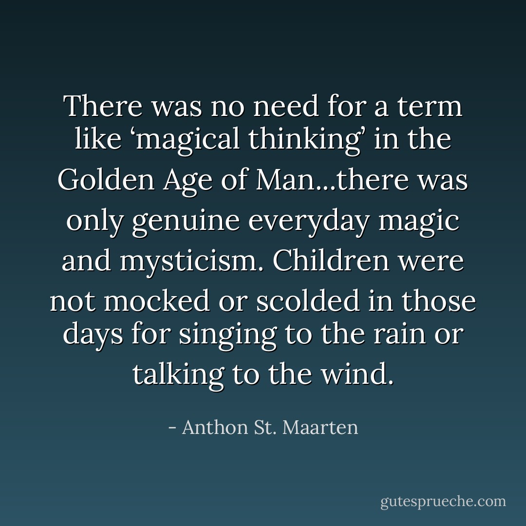 There was no need for a term like ‘magical thinking’ in the Golden Age of Man...there was only genuine everyday magic and mysticism. Children were not mocked or scolded in those days for singing to the rain or talking to the wind. - Anthon St. Maarten