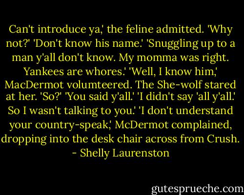 Can't introduce ya,' the feline admitted.<br />'Why not?'<br />'Don't know his name.'<br />'Snuggling up to a man y'all don't know. My momma was right. Yankees are whores.'<br />'Well, I know him,' MacDermot volumteered.<br />The She-wolf stared at her. 'So?'<br />'You said y'all.'<br />'I didn't say 'all y'all.' So I wasn't talking to you.'<br />'I don't understand your country-speak,' McDermot complained, dropping into the desk chair across from Crush. - Shelly Laurenston