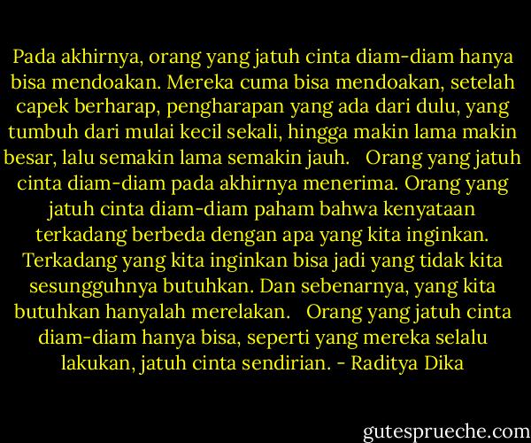 Pada akhirnya, orang yang jatuh cinta diam-diam hanya bisa mendoakan. Mereka cuma bisa mendoakan, setelah capek berharap, pengharapan yang ada dari dulu, yang tumbuh dari mulai kecil sekali, hingga makin lama makin besar, lalu semakin lama semakin jauh. <br /><br />Orang yang jatuh cinta diam-diam pada akhirnya menerima. Orang yang jatuh cinta diam-diam paham bahwa kenyataan terkadang berbeda dengan apa yang kita inginkan. Terkadang yang kita inginkan bisa jadi yang tidak kita sesungguhnya butuhkan. Dan sebenarnya, yang kita butuhkan hanyalah merelakan. <br /><br />Orang yang jatuh cinta diam-diam hanya bisa, seperti yang mereka selalu lakukan, jatuh cinta sendirian. - Raditya Dika