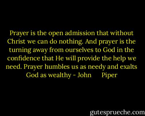 Prayer is the open admission that without Christ we can do nothing. And prayer is the turning away from ourselves to God in the confidence that He will provide the help we need. Prayer humbles us as needy and exalts God as wealthy - John      Piper
