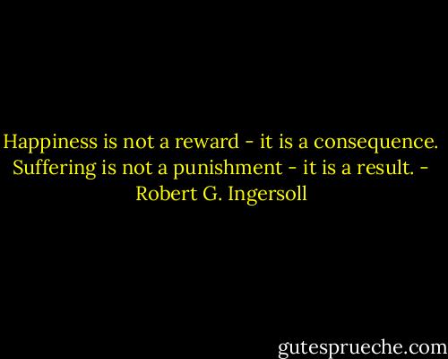 Happiness is not a reward - it is a consequence. Suffering is not a punishment - it is a result. - Robert G. Ingersoll