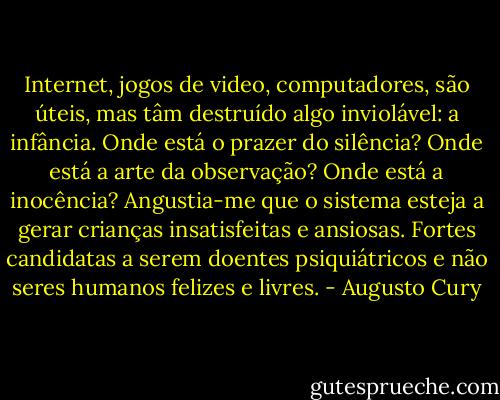 Internet, jogos de video, computadores, são úteis, mas tâm destruído algo inviolável: a infância. Onde está o prazer do silência? Onde está a arte da observação? Onde está a inocência? Angustia-me que o sistema esteja a gerar crianças insatisfeitas e ansiosas. Fortes candidatas a serem doentes psiquiátricos e não seres humanos felizes e livres. - Augusto Cury