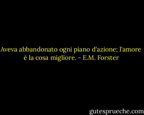 Aveva abbandonato ogni piano d'azione; l'amore è la cosa migliore. - E.M. Forster