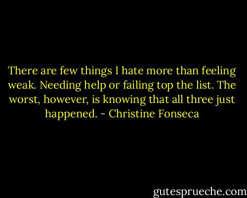 There are few things I hate more than feeling weak. Needing help or failing top the list. The worst, however, is knowing that all three just happened. - Christine Fonseca