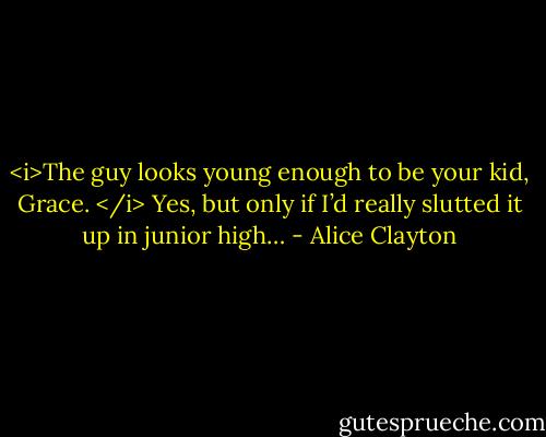 <i>The guy looks young enough to be your kid, Grace. </i><br />Yes, but only if I’d really slutted it up in junior high… - Alice Clayton