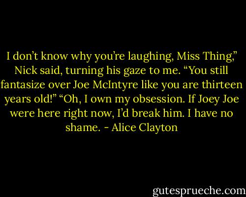 I don’t know why you’re laughing, Miss Thing,” Nick said, turning his gaze to me. “You still fantasize over Joe McIntyre like you are thirteen years old!”<br />“Oh, I own my obsession. If Joey Joe were here right now, I’d break him. I have no shame. - Alice Clayton
