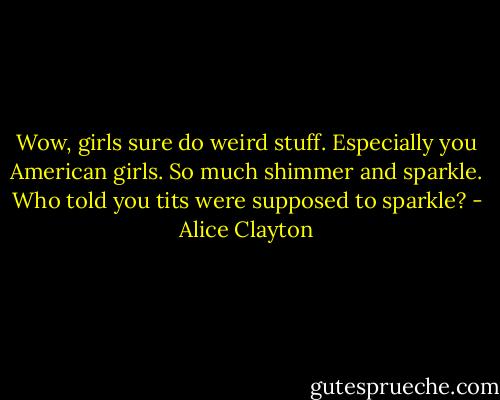Wow, girls sure do weird stuff. Especially you American girls. So much shimmer and sparkle. Who told you tits were supposed to sparkle? - Alice Clayton