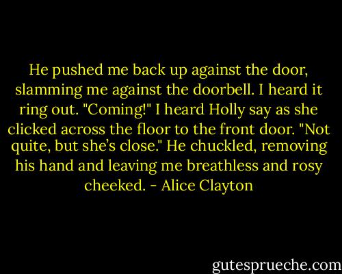 He pushed me back up against the door, slamming me against the doorbell. I heard it ring out.<br />"Coming!" I heard Holly say as she clicked across the floor to the front door.<br />"Not quite, but she’s close." He chuckled, removing his hand and leaving me breathless and rosy cheeked. - Alice Clayton