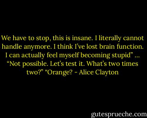 We have to stop, this is insane. I literally cannot handle anymore. I think I’ve lost brain function. I can actually feel myself becoming stupid”<br />…<br />“Not possible. Let’s test it. What’s two times two?”<br />“Orange? - Alice Clayton