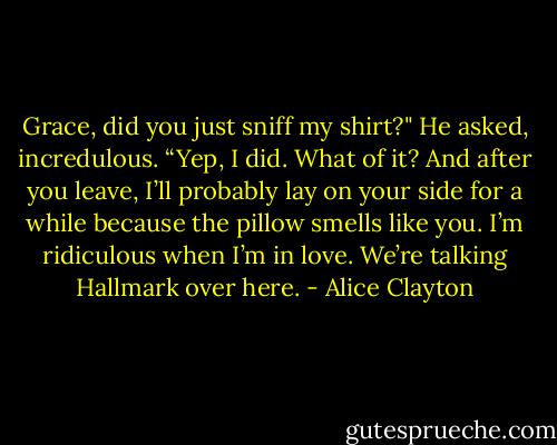 Grace, did you just sniff my shirt?" He asked, incredulous.<br />“Yep, I did. What of it? And after you leave, I’ll probably lay on your side for a while because the pillow smells like you. I’m ridiculous when I’m in love. We’re talking Hallmark over here. - Alice Clayton