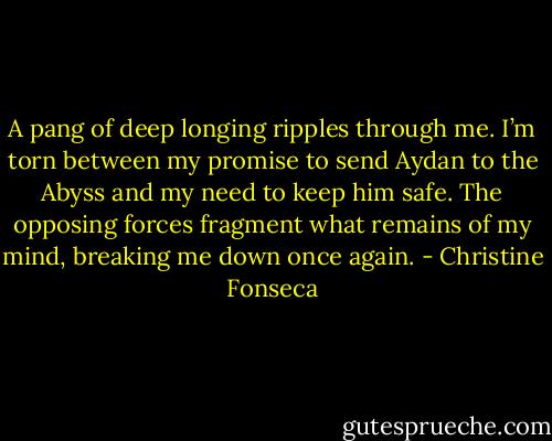 A pang of deep longing ripples through me. I’m torn between my promise to send Aydan to the Abyss and my need to keep him safe. The opposing forces fragment what remains of my mind, breaking me down once again. - Christine Fonseca