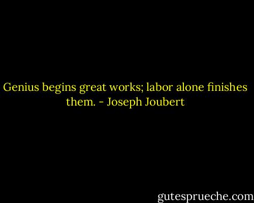 Genius begins great works; labor alone finishes them. - Joseph Joubert