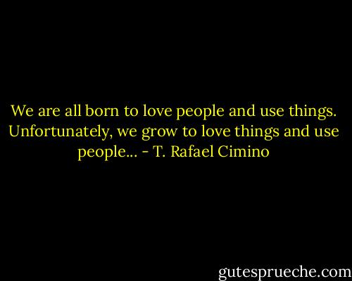 We are all born to love people and use things. Unfortunately, we grow to love things and use people... - T. Rafael Cimino