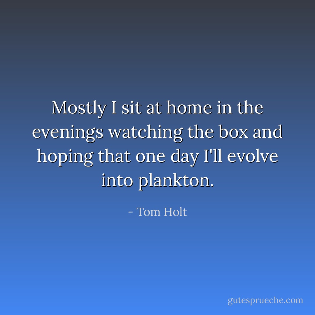 Mostly I sit at home in the evenings watching the box and hoping that one day I'll evolve into plankton. - Tom Holt