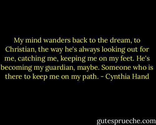 My mind wanders back to the dream, to Christian, the way he's always looking out for me, catching me, keeping me on my feet. He's becoming my guardian, maybe. Someone who is there to keep me on my path. - Cynthia Hand