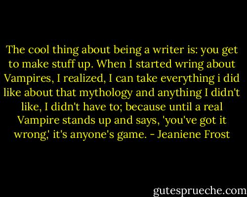 The cool thing about being a writer is: you get to make stuff up. When I started wring about Vampires, I realized, I can take everything i did like about that mythology and anything I didn't like, I didn't have to; because until a real Vampire stands up and says, 'you've got it wrong,' it's anyone's game. - Jeaniene Frost