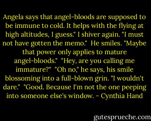 Angela says that angel-bloods are supposed to be immune to cold. It helps with the flying at high altitudes, I guess." I shiver again. "I must not have gotten the memo."<br /> He smiles. "Maybe that power only applies to mature angel-bloods."<br /> "Hey, are you calling me immature?"<br /> "Oh no," he says, his smile blossoming into a full-blown grin. "I wouldn't dare."<br /> "Good. Because I'm not the one peeping into someone else's window. - Cynthia Hand