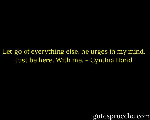 Let go of everything else, he urges in my mind. Just be here. With me. - Cynthia Hand