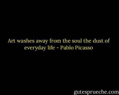 Art washes away from the soul the dust of everyday life - Pablo Picasso