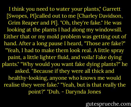 I think you need to water your plants," Garrett [Swopes, PI]called out to me [Charley Davidson, Grim Reaper and PI].<br />"Oh, they're fake." He was looking at the plants I had along my windowsill. Either that or my mold problem was getting out of hand. After a long pause I heard, "Those are fake?"<br />"Yeah, I had to make them look real. A little spray paint, a little lighter fluid, and voila! Fake dying plants."<br />"Why would you want fake dying plants?" he asked.<br />"Because if they were all thick and healthy-looking, anyone who knows me would realise they were fake."<br />"Yeah, but is that really the point?"<br />"Duh. - Darynda Jones