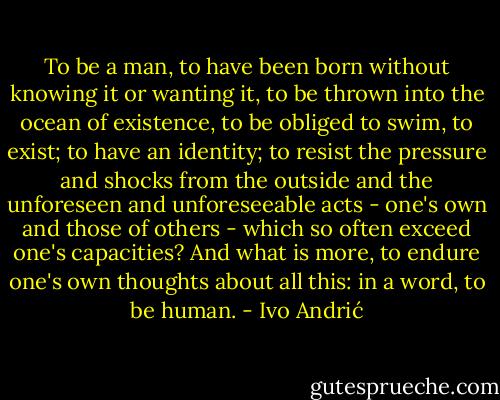 To be a man, to have been born without knowing it or wanting it, to be thrown into the ocean of existence, to be obliged to swim, to exist; to have an identity; to resist the pressure and shocks from the outside and the unforeseen and unforeseeable acts - one's own and those of others - which so often exceed one's capacities? And what is more, to endure one's own thoughts about all this: in a word, to be human. - Ivo Andrić