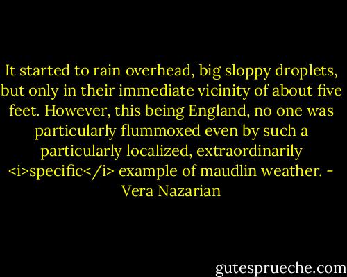 It started to rain overhead, big sloppy droplets, but only in their immediate vicinity of about five feet. However, this being England, no one was particularly flummoxed even by such a particularly localized, extraordinarily <i>specific</i> example of maudlin weather. - Vera Nazarian