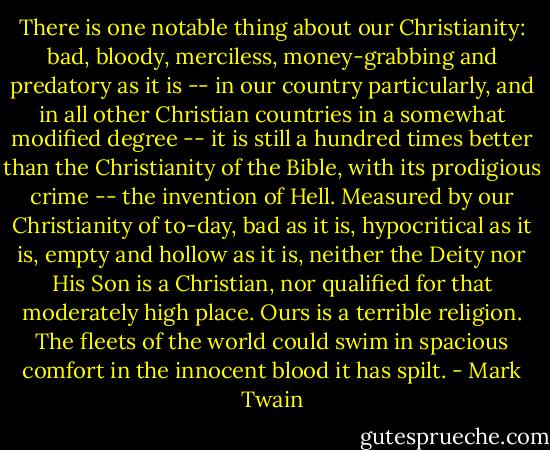 There is one notable thing about our Christianity: bad, bloody, merciless, money-grabbing and predatory as it is -- in our country particularly, and in all other Christian countries in a somewhat modified degree -- it is still a hundred times better than the Christianity of the Bible, with its prodigious crime -- the invention of Hell. Measured by our Christianity of to-day, bad as it is, hypocritical as it is, empty and hollow as it is, neither the Deity nor His Son is a Christian, nor qualified for that moderately high place. Ours is a terrible religion. The fleets of the world could swim in spacious comfort in the innocent blood it has spilt. - Mark Twain