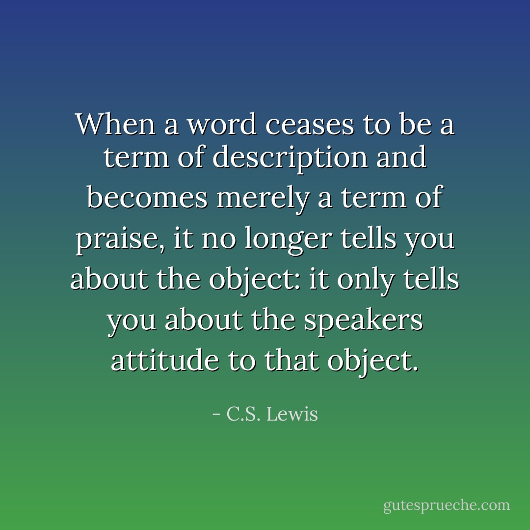 When a word ceases to be a term of description and becomes merely a term of praise, it no longer tells you about the object: it only tells you about the speakers attitude to that object. - C.S. Lewis