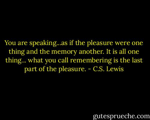 You are speaking...as if the pleasure were one thing and the memory another. It is all one thing... what you call remembering is the last part of the pleasure. - C.S. Lewis