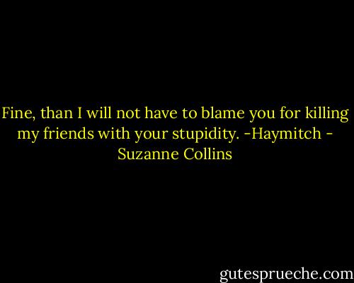 Fine, than I will not have to blame you for killing my friends with your stupidity. -Haymitch - Suzanne Collins