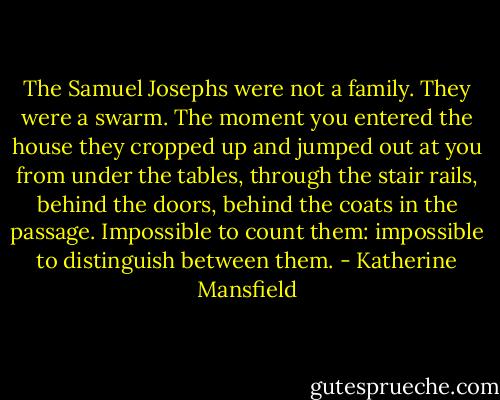The Samuel Josephs were not a family. They were a swarm. The moment you entered the house they cropped up and jumped out at you from under the tables, through the stair rails, behind the doors, behind the coats in the passage. Impossible to count them: impossible to distinguish between them. - Katherine Mansfield