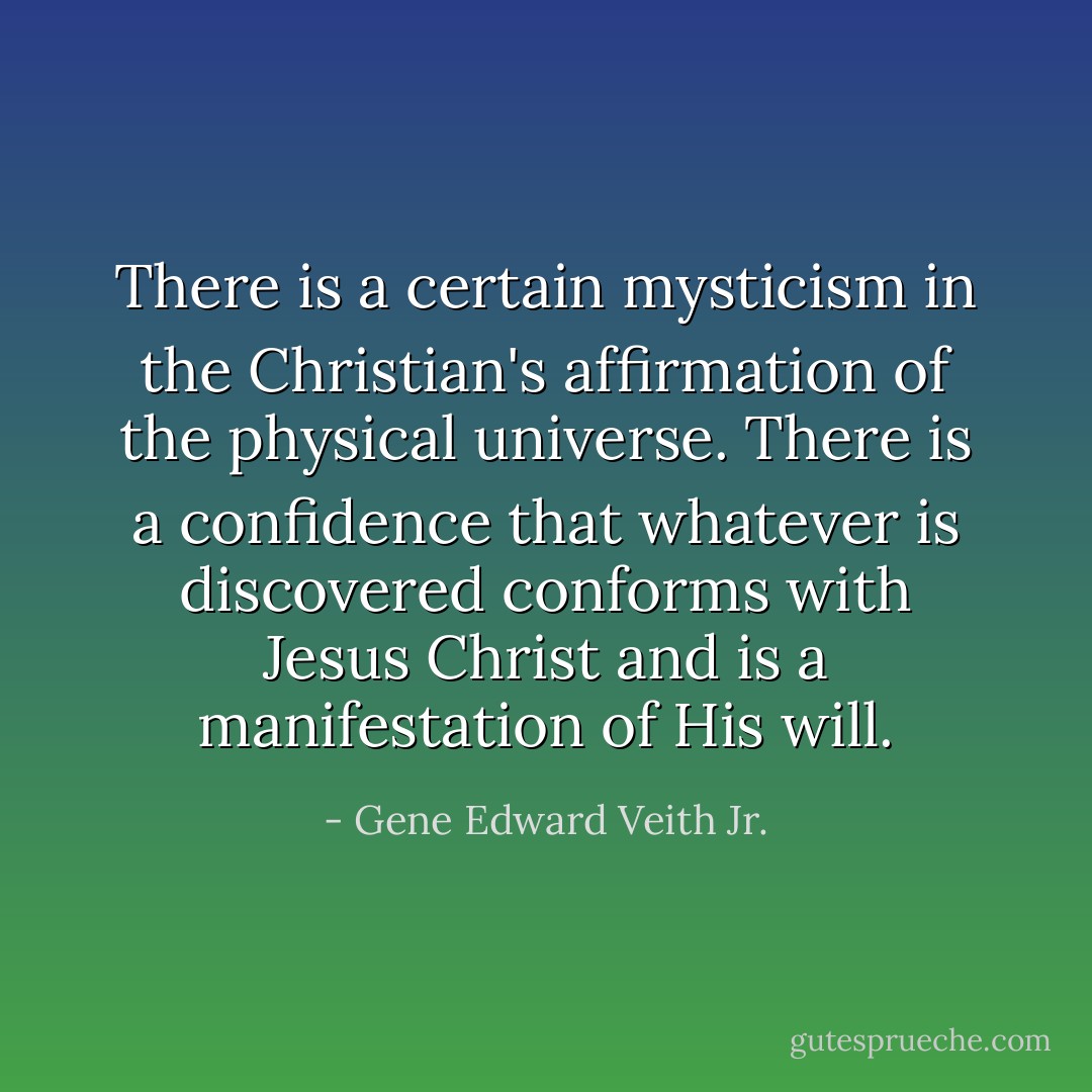 There is a certain mysticism in the Christian's affirmation of the physical universe. There is a confidence that whatever is discovered conforms with Jesus Christ and is a manifestation of His will. - Gene Edward Veith Jr.