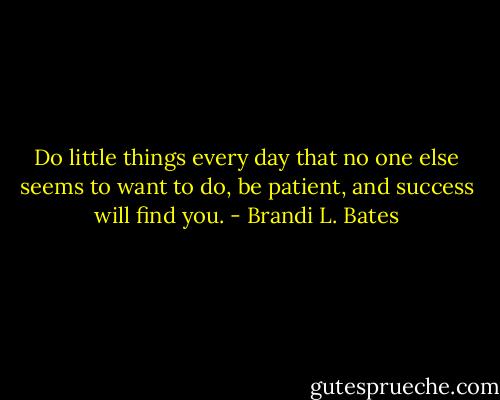 Do little things every day that no one else seems to want to do, be patient, and success will find you. - Brandi L. Bates