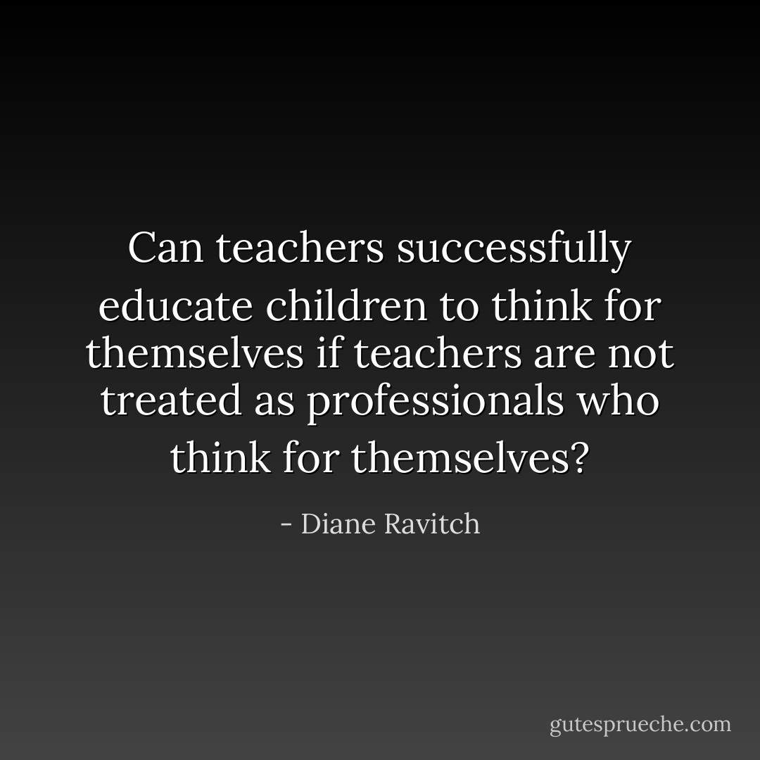 Can teachers successfully educate children to think for themselves if teachers are not treated as professionals who think for themselves? - Diane Ravitch