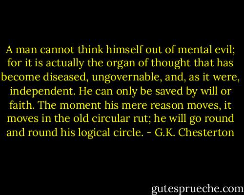 A man cannot think himself out of mental evil; for it is actually the organ of thought that has become diseased, ungovernable, and, as it were, independent. He can only be saved by will or faith. The moment his mere reason moves, it moves in the old circular rut; he will go round and round his logical circle. - G.K. Chesterton