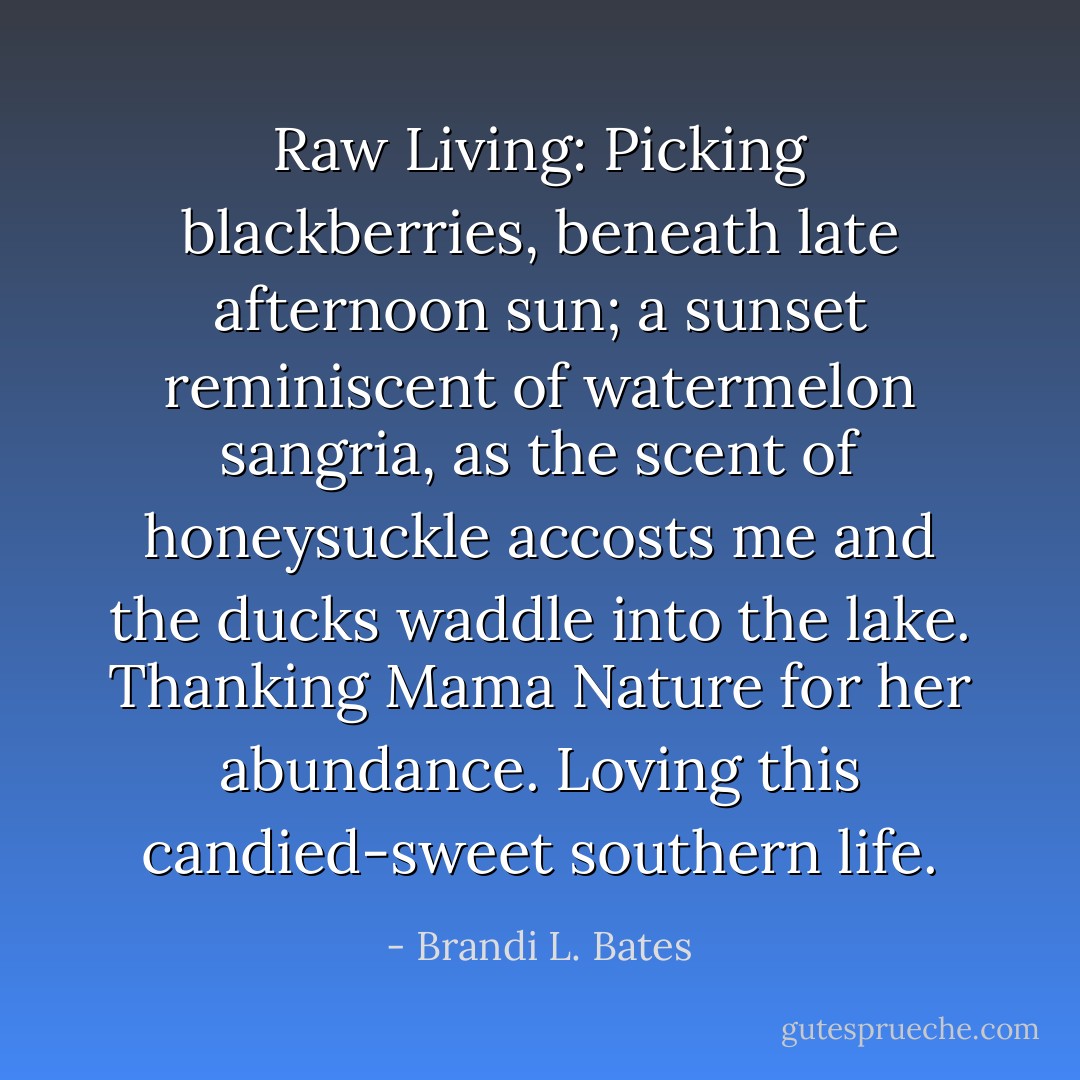 Raw Living: Picking blackberries, beneath late afternoon sun; a sunset reminiscent of watermelon sangria, as the scent of honeysuckle accosts me and the ducks waddle into the lake. Thanking Mama Nature for her abundance. Loving this candied-sweet southern life. - Brandi L. Bates