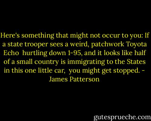 Here's something that might not occur to you: If a state trooper sees a weird, patchwork Toyota Echo <br />hurtling down 1-95, and it looks like half of a small country is immigrating to the States in this one little car, <br />you might get stopped. - James Patterson