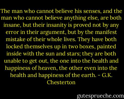The man who cannot believe his senses, and the man who cannot believe anything else, are both insane, but their insanity is proved not by any error in their argument, but by the manifest mistake of their whole lives. They have both locked themselves up in two boxes, painted inside with the sun and stars; they are both unable to get out, the one into the health and happiness of heaven, the other even into the health and happiness of the earth. - G.K. Chesterton