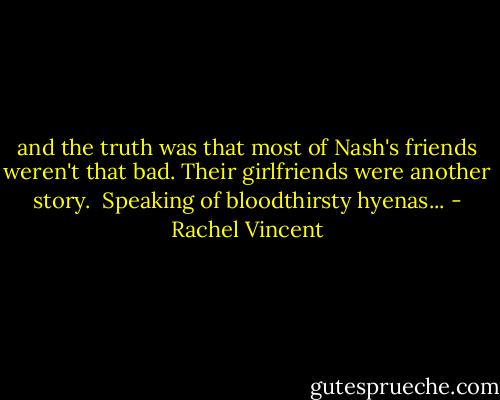 and the truth was that most of Nash's friends weren't that bad. Their girlfriends were another story.<br /><br />Speaking of bloodthirsty hyenas... - Rachel Vincent