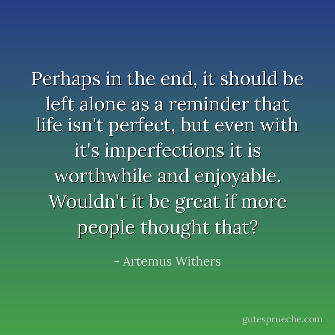 Perhaps in the end, it should be left alone as a reminder that life isn't perfect, but even with it's imperfections it is worthwhile and enjoyable. Wouldn't it be great if more people thought that? - Artemus Withers