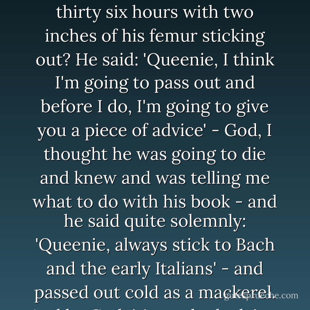 Do you know what he told me after lying under a cliff for thirty six hours with two inches of his femur sticking out? He said: 'Queenie, I think I'm going to pass out and before I do, I'm going to give you a piece of advice' - God, I thought he was going to die and knew and was telling me what to do with his book - and he said quite solemnly: 'Queenie, always stick to Bach and the early Italians' - and passed out cold as a mackerel. And by God, it's not bad advice. - Walker Percy