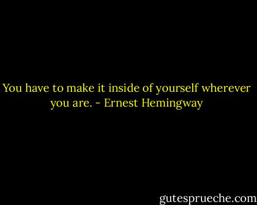 You have to make it inside of yourself wherever you are. - Ernest Hemingway
